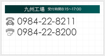 九州工場【受付時間】平日8：15～17：00 tel:0984-22-8211　FAX:0984-22-8200