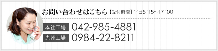 お問い合わせはこちら 【受付時間】平日8：15～17：00｜本社工場：042-985-4881　九州工場：0984-22-8211