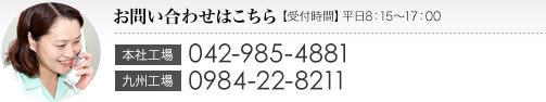 お問い合わせはこちら 【受付時間】平日8：15～17：00｜本社工場：042-985-4881　九州工場：0984-22-8211