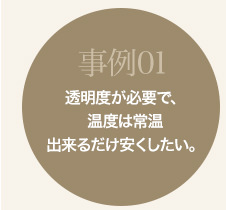 事例01 透明度が必要で、温度は常温。出来るだけ安くしたい。