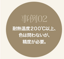 事例02 耐熱温度200℃以上、色は問わないが、精度が必要。