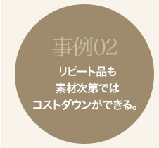 事例02 リピート品も素材次第ではコストダウンができる