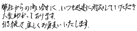 弊社からの問い合わせに、いつも迅速に対応していただき、大変助かっております。
引き続き宜しくお願いいたします。