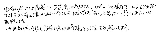 価格に対しては高額という認識はありません。しかしこの様なアンケートで価格、コストダウン等の言葉があるということは、他社では「高い」と思っている所があるのかと推測します。この推測から、今後も価格に対しては「ベスト」での対応をお願いします。