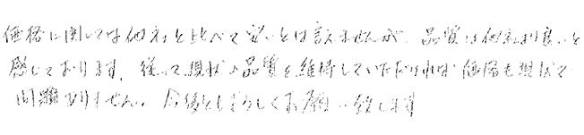 価格に関しては他社と比べて安いとは言えませんが、品質は価格より良いと感じております。従って、現状の品質を維持していただければ価格も現状で問題ありません。
今後ともよろしくお願いいたします。