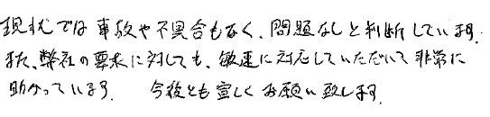 現状では事故や不具合もなく、問題なしと判断しています。
また弊社の要求に対しても、敏速に対応していただいて非常に助かっています。
今後とも宜しくお願いいたします。