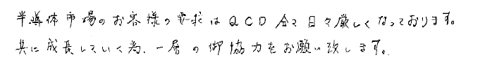 半導体市場のお客様の要求はQCD全て日々厳しくなっております。共に成長していく為、一層の御協力をお願い致します。