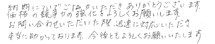 納期についてご協力いただきありがとうございます。価格の競争力の強化をよろしくお願いします。お問い合わせいただいた際、迅速に対応いただき本当に助かっております。今後ともよろしくお願いいたします。