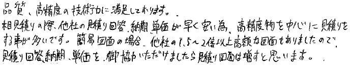 品質、高精度の技術力に満足しております。相見積りの際、他社の見積り回答、納期、単価が早く安い為、高精度物を中心に見積りをする事が多いです。簡易図面の場合、他社の1.5～２倍以上高額な図面もありましたので、見積り回答、納期、単価を、御協力いただけましたら見積り図面は増すと思います。