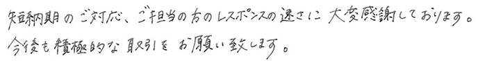 短納期のご対応、ご担当の方のレスポンスの速さに大変感謝しております。今後も積極的な取引をお願い致します。