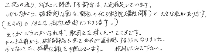 上記の通り、対応に関係する部分は、大変満足しています。しかしながら、価格的な面は、弊社の他の取引先（貴社同業）と大きな差があります。（その内の1社は商社経由だったりします。）そこがどうにかなれば、取引きを増したいところです。4〜5年前から、樹脂部品を全て私共が直手配するようになりました。今となっては、結構な額を手配しています。検討してみて下さい。